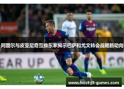 阿图尔与皮亚尼奇互换东家揭示巴萨和尤文转会战略新动向 阿图尔与皮亚尼奇互换东家揭示巴萨和尤文转会战略新动向